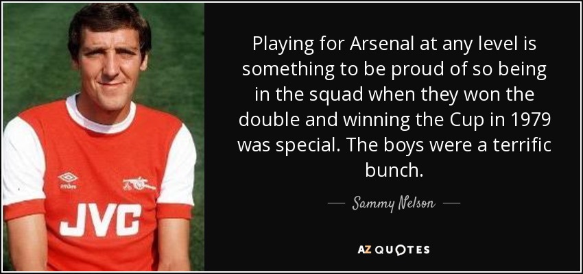 Playing for Arsenal at any level is something to be proud of so being in the squad when they won the double and winning the Cup in 1979 was special. The boys were a terrific bunch. - Sammy Nelson