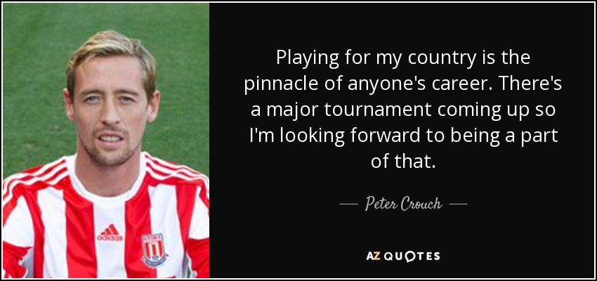 Playing for my country is the pinnacle of anyone's career. There's a major tournament coming up so I'm looking forward to being a part of that. - Peter Crouch