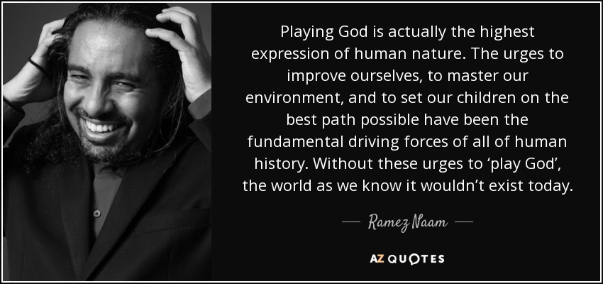 Playing God is actually the highest expression of human nature. The urges to improve ourselves, to master our environment, and to set our children on the best path possible have been the fundamental driving forces of all of human history. Without these urges to ‘play God’, the world as we know it wouldn’t exist today. - Ramez Naam