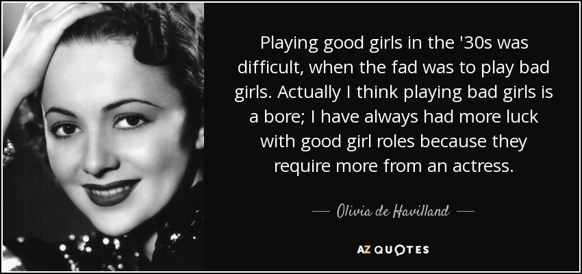 Playing good girls in the '30s was difficult, when the fad was to play bad girls. Actually I think playing bad girls is a bore; I have always had more luck with good girl roles because they require more from an actress. - Olivia de Havilland