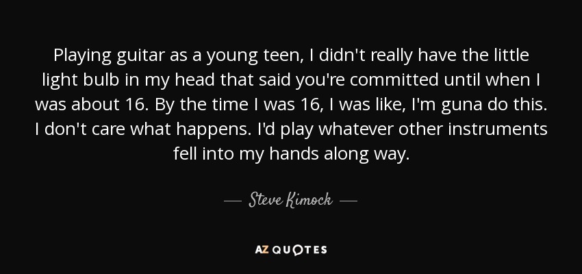 Playing guitar as a young teen, I didn't really have the little light bulb in my head that said you're committed until when I was about 16. By the time I was 16, I was like, I'm guna do this. I don't care what happens. I'd play whatever other instruments fell into my hands along way. - Steve Kimock