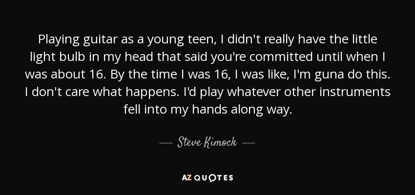 Playing guitar as a young teen, I didn't really have the little light bulb in my head that said you're committed until when I was about 16. By the time I was 16, I was like, I'm guna do this. I don't care what happens. I'd play whatever other instruments fell into my hands along way. - Steve Kimock