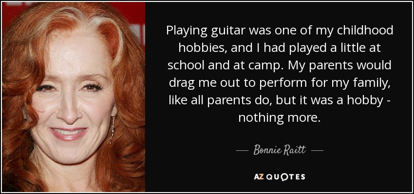 Playing guitar was one of my childhood hobbies, and I had played a little at school and at camp. My parents would drag me out to perform for my family, like all parents do, but it was a hobby - nothing more. - Bonnie Raitt