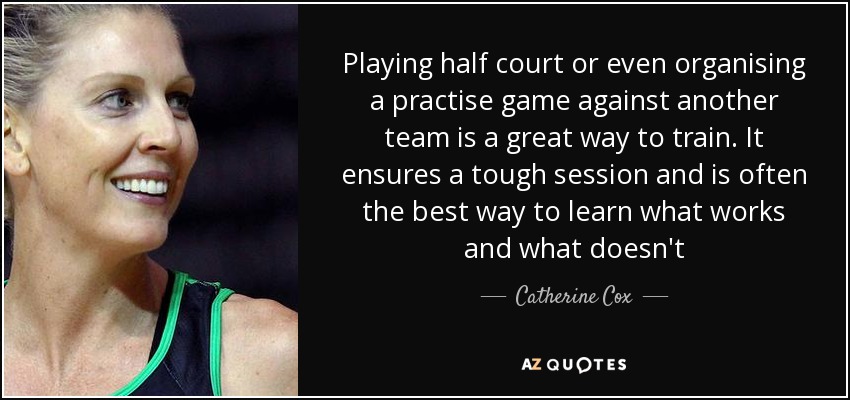 Playing half court or even organising a practise game against another team is a great way to train. It ensures a tough session and is often the best way to learn what works and what doesn't - Catherine Cox