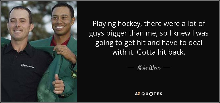 Playing hockey, there were a lot of guys bigger than me, so I knew I was going to get hit and have to deal with it. Gotta hit back. - Mike Weir