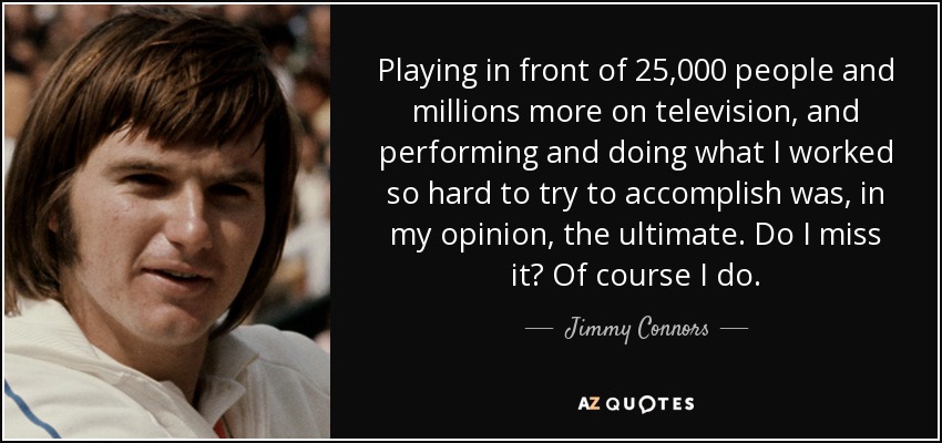 Playing in front of 25,000 people and millions more on television, and performing and doing what I worked so hard to try to accomplish was, in my opinion, the ultimate. Do I miss it? Of course I do. - Jimmy Connors