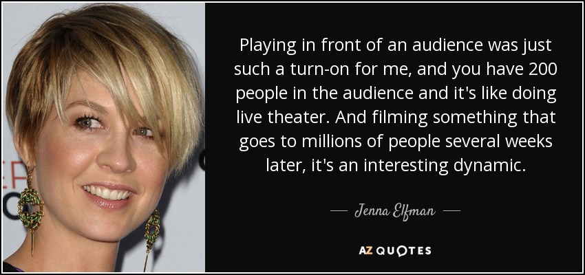 Playing in front of an audience was just such a turn-on for me, and you have 200 people in the audience and it's like doing live theater. And filming something that goes to millions of people several weeks later, it's an interesting dynamic. - Jenna Elfman