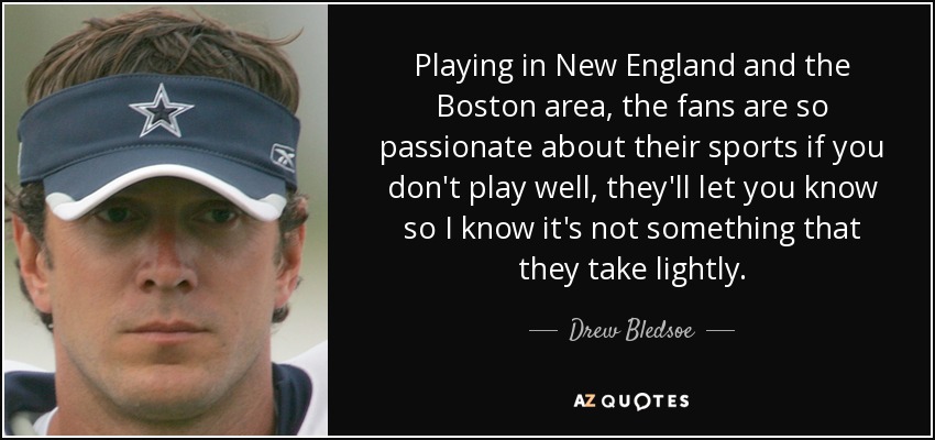 Playing in New England and the Boston area, the fans are so passionate about their sports if you don't play well, they'll let you know so I know it's not something that they take lightly. - Drew Bledsoe
