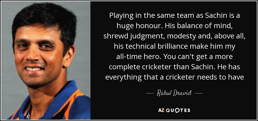 Playing in the same team as Sachin is a huge honour. His balance of mind, shrewd judgment, modesty and, above all, his technical brilliance make him my all-time hero. You can't get a more complete cricketer than Sachin. He has everything that a cricketer needs to have - Rahul Dravid