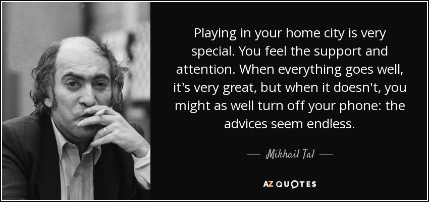 Playing in your home city is very special. You feel the support and attention. When everything goes well, it's very great, but when it doesn't, you might as well turn off your phone: the advices seem endless. - Mikhail Tal
