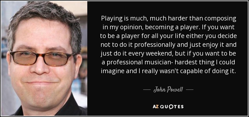 Playing is much, much harder than composing in my opinion, becoming a player. If you want to be a player for all your life either you decide not to do it professionally and just enjoy it and just do it every weekend, but if you want to be a professional musician- hardest thing I could imagine and I really wasn't capable of doing it. - John Powell
