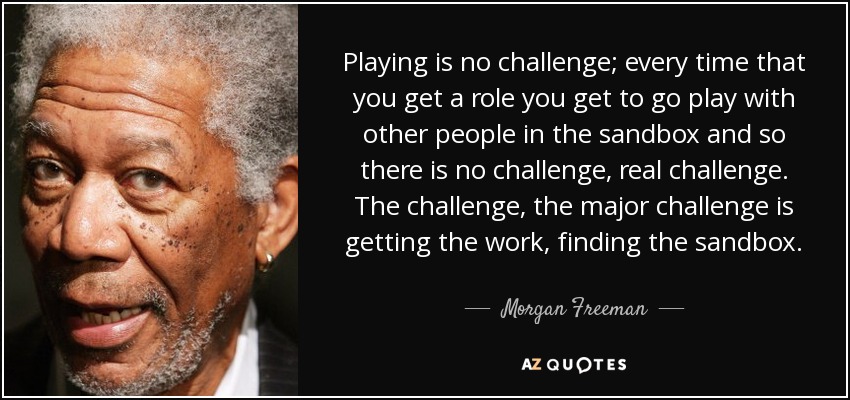 Playing is no challenge; every time that you get a role you get to go play with other people in the sandbox and so there is no challenge, real challenge. The challenge, the major challenge is getting the work, finding the sandbox. - Morgan Freeman