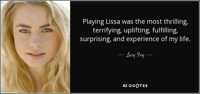 Playing Lissa was the most thrilling, terrifying, uplifting, fulfilling, surprising, and experience of my life. - Lucy Fry
