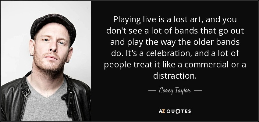 Playing live is a lost art, and you don't see a lot of bands that go out and play the way the older bands do. It's a celebration, and a lot of people treat it like a commercial or a distraction. - Corey Taylor