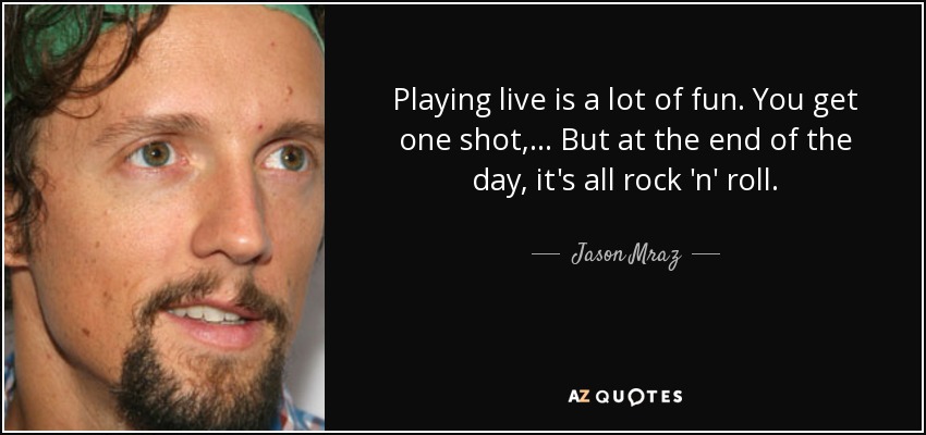Playing live is a lot of fun. You get one shot, ... But at the end of the day, it's all rock 'n' roll. - Jason Mraz