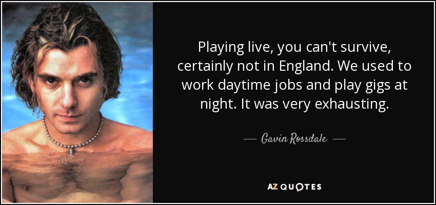 Playing live, you can't survive, certainly not in England. We used to work daytime jobs and play gigs at night. It was very exhausting. - Gavin Rossdale