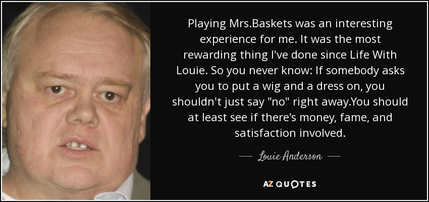 Playing Mrs.Baskets was an interesting experience for me. It was the most rewarding thing I've done since Life With Louie. So you never know: If somebody asks you to put a wig and a dress on, you shouldn't just say 