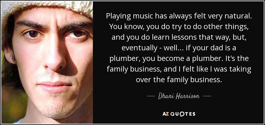 Playing music has always felt very natural. You know, you do try to do other things, and you do learn lessons that way, but, eventually - well... if your dad is a plumber, you become a plumber. It's the family business, and I felt like I was taking over the family business. - Dhani Harrison