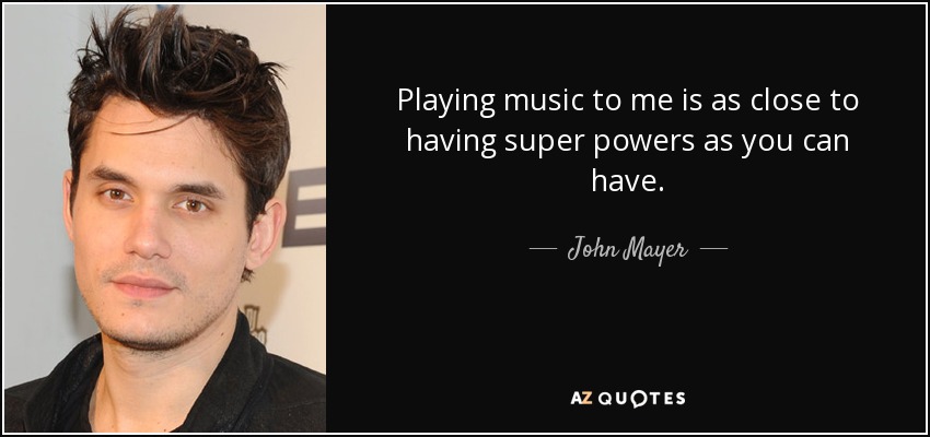 Playing music to me is as close to having super powers as you can have. - John Mayer