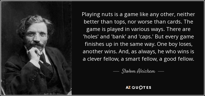 Playing nuts is a game like any other, neither better than tops, nor worse than cards. The game is played in various ways. There are 'holes' and 'bank' and 'caps.' But every game finishes up in the same way. One boy loses, another wins. And, as always, he who wins is a clever fellow, a smart fellow, a good fellow. - Sholom Aleichem