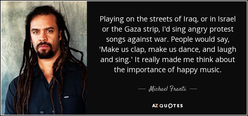 Playing on the streets of Iraq, or in Israel or the Gaza strip, I'd sing angry protest songs against war. People would say, 'Make us clap, make us dance, and laugh and sing.' It really made me think about the importance of happy music. - Michael Franti