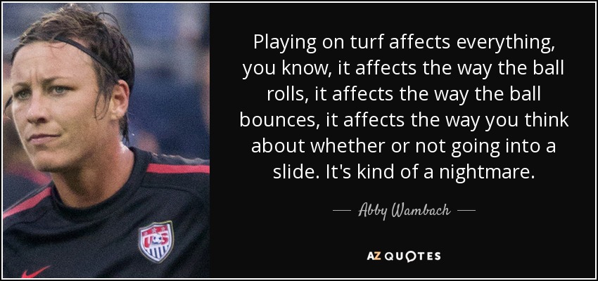 Playing on turf affects everything, you know, it affects the way the ball rolls, it affects the way the ball bounces, it affects the way you think about whether or not going into a slide. It's kind of a nightmare. - Abby Wambach