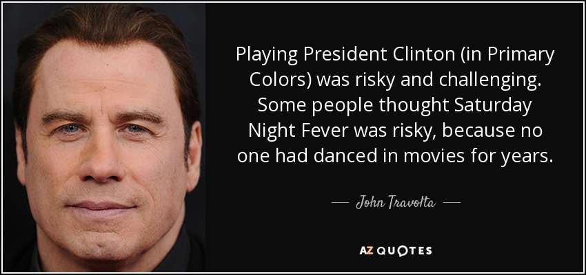 Playing President Clinton (in Primary Colors) was risky and challenging. Some people thought Saturday Night Fever was risky, because no one had danced in movies for years. - John Travolta