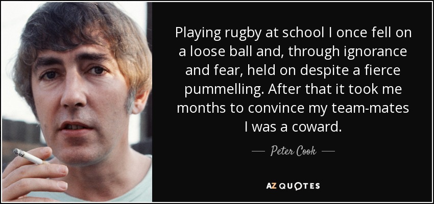 Playing rugby at school I once fell on a loose ball and, through ignorance and fear, held on despite a fierce pummelling. After that it took me months to convince my team-mates I was a coward. - Peter Cook