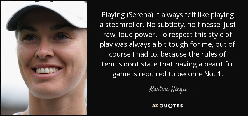 Playing (Serena) it always felt like playing a steamroller. No subtlety, no finesse, just raw, loud power. To respect this style of play was always a bit tough for me, but of course I had to, because the rules of tennis dont state that having a beautiful game is required to become No. 1. - Martina Hingis