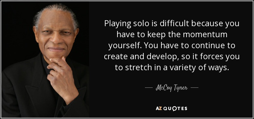 Playing solo is difficult because you have to keep the momentum yourself. You have to continue to create and develop, so it forces you to stretch in a variety of ways. - McCoy Tyner