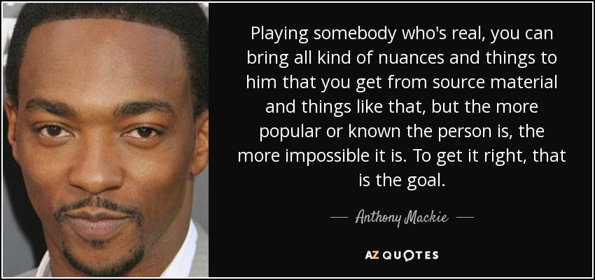 Playing somebody who's real, you can bring all kind of nuances and things to him that you get from source material and things like that, but the more popular or known the person is, the more impossible it is. To get it right, that is the goal. - Anthony Mackie