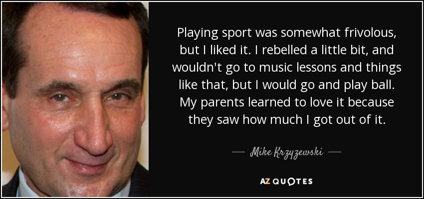 Playing sport was somewhat frivolous, but I liked it. I rebelled a little bit, and wouldn't go to music lessons and things like that, but I would go and play ball. My parents learned to love it because they saw how much I got out of it. - Mike Krzyzewski