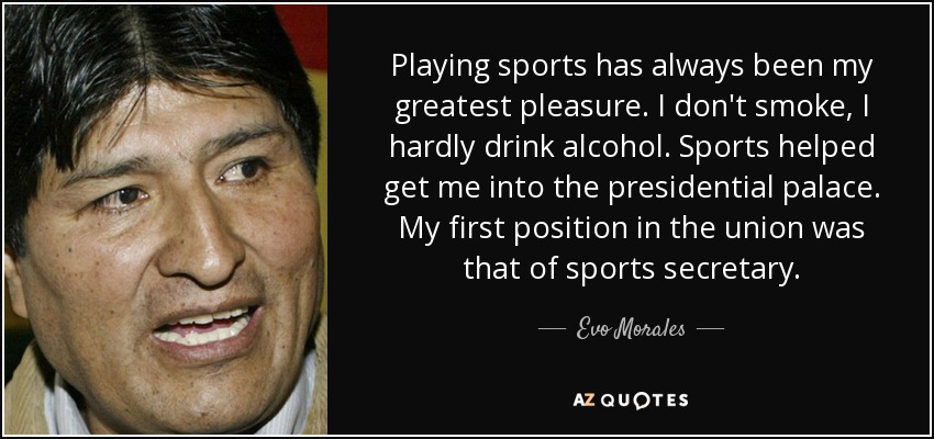 Playing sports has always been my greatest pleasure. I don't smoke, I hardly drink alcohol. Sports helped get me into the presidential palace. My first position in the union was that of sports secretary. - Evo Morales