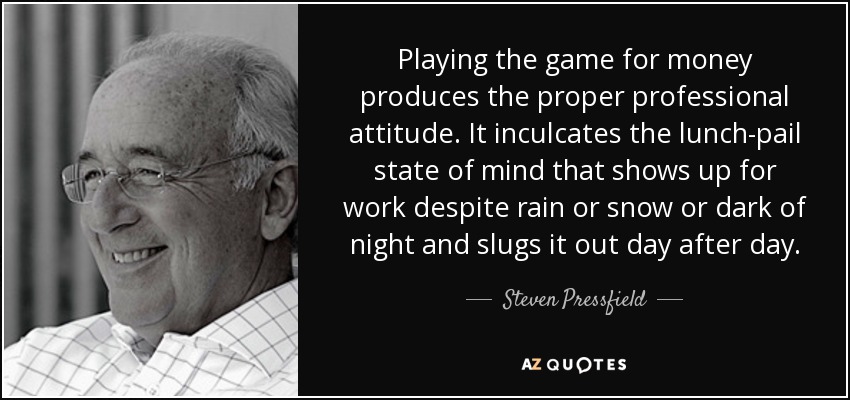 Playing the game for money produces the proper professional attitude. It inculcates the lunch-pail state of mind that shows up for work despite rain or snow or dark of night and slugs it out day after day. - Steven Pressfield