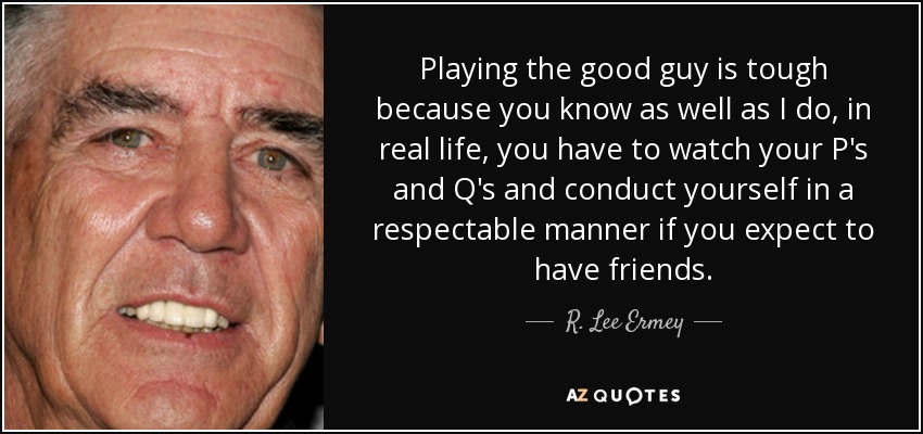 Playing the good guy is tough because you know as well as I do, in real life, you have to watch your P's and Q's and conduct yourself in a respectable manner if you expect to have friends. - R. Lee Ermey