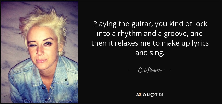 Playing the guitar, you kind of lock into a rhythm and a groove, and then it relaxes me to make up lyrics and sing. - Cat Power