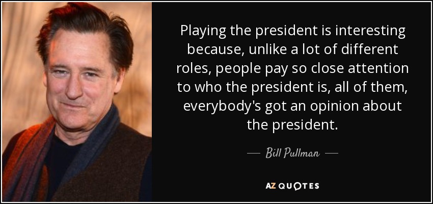 Playing the president is interesting because, unlike a lot of different roles, people pay so close attention to who the president is, all of them, everybody's got an opinion about the president. - Bill Pullman