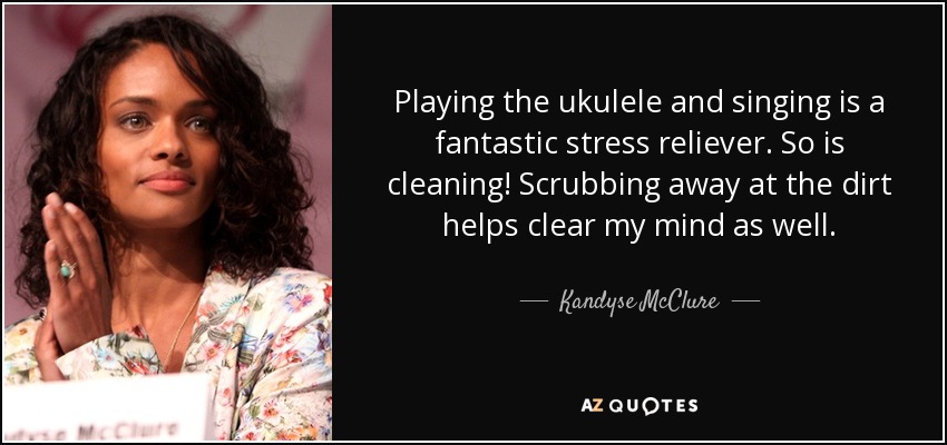 Playing the ukulele and singing is a fantastic stress reliever. So is cleaning! Scrubbing away at the dirt helps clear my mind as well. - Kandyse McClure