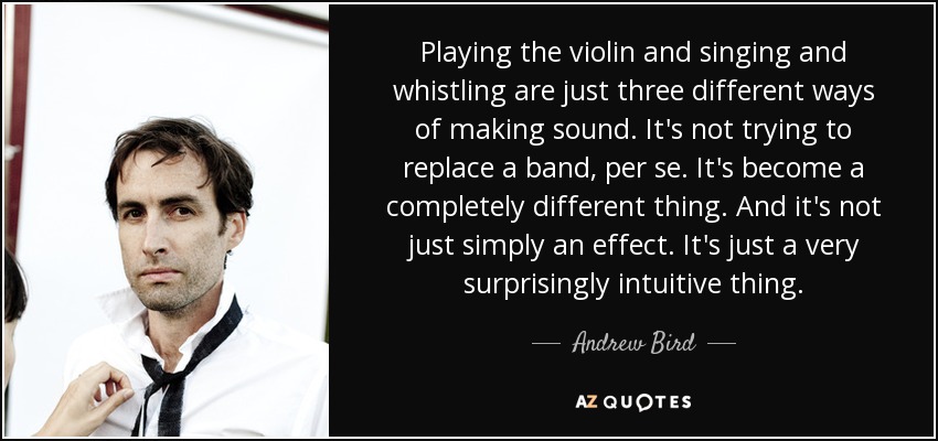 Playing the violin and singing and whistling are just three different ways of making sound. It's not trying to replace a band, per se. It's become a completely different thing. And it's not just simply an effect. It's just a very surprisingly intuitive thing. - Andrew Bird