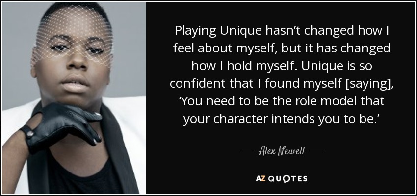Playing Unique hasn’t changed how I feel about myself, but it has changed how I hold myself. Unique is so confident that I found myself [saying], ‘You need to be the role model that your character intends you to be.’ - Alex Newell