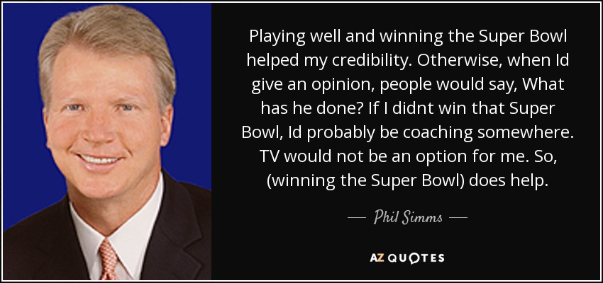 Playing well and winning the Super Bowl helped my credibility. Otherwise, when Id give an opinion, people would say, What has he done? If I didnt win that Super Bowl, Id probably be coaching somewhere. TV would not be an option for me. So, (winning the Super Bowl) does help. - Phil Simms