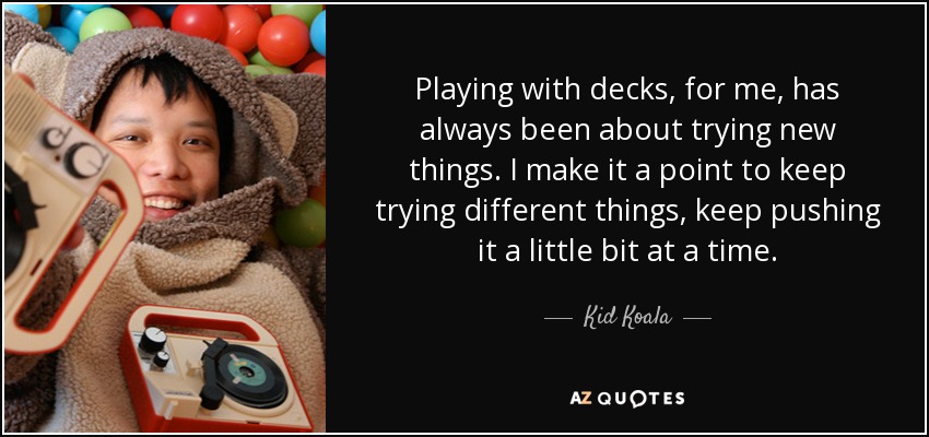 Playing with decks, for me, has always been about trying new things. I make it a point to keep trying different things, keep pushing it a little bit at a time. - Kid Koala