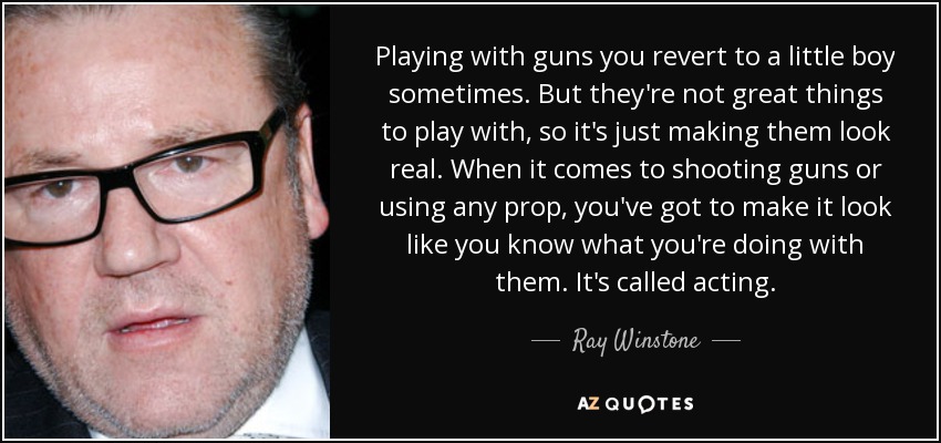 Playing with guns you revert to a little boy sometimes. But they're not great things to play with, so it's just making them look real. When it comes to shooting guns or using any prop, you've got to make it look like you know what you're doing with them. It's called acting. - Ray Winstone