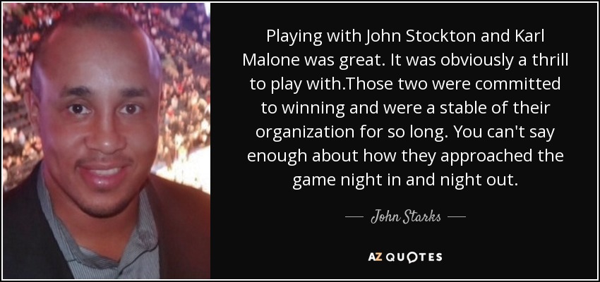 Playing with John Stockton and Karl Malone was great. It was obviously a thrill to play with.Those two were committed to winning and were a stable of their organization for so long. You can't say enough about how they approached the game night in and night out. - John Starks