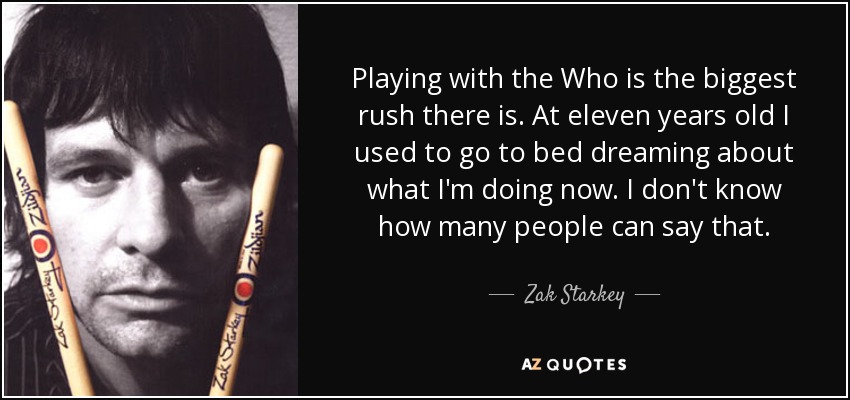 Playing with the Who is the biggest rush there is. At eleven years old I used to go to bed dreaming about what I'm doing now. I don't know how many people can say that. - Zak Starkey