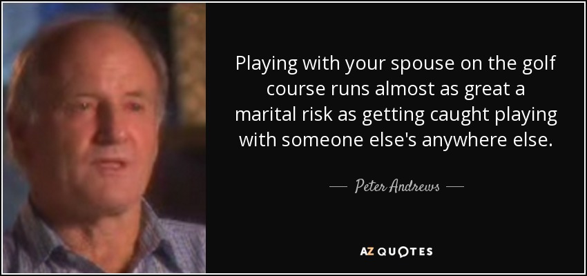Playing with your spouse on the golf course runs almost as great a marital risk as getting caught playing with someone else's anywhere else. - Peter Andrews