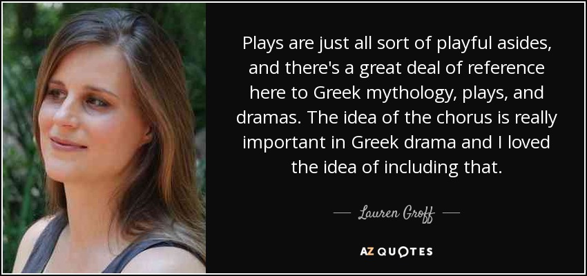 Plays are just all sort of playful asides, and there's a great deal of reference here to Greek mythology, plays, and dramas. The idea of the chorus is really important in Greek drama and I loved the idea of including that. - Lauren Groff