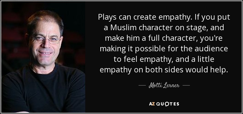 Plays can create empathy. If you put a Muslim character on stage, and make him a full character, you're making it possible for the audience to feel empathy, and a little empathy on both sides would help. - Motti Lerner