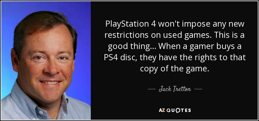 PlayStation 4 won't impose any new restrictions on used games. This is a good thing... When a gamer buys a PS4 disc, they have the rights to that copy of the game. - Jack Tretton