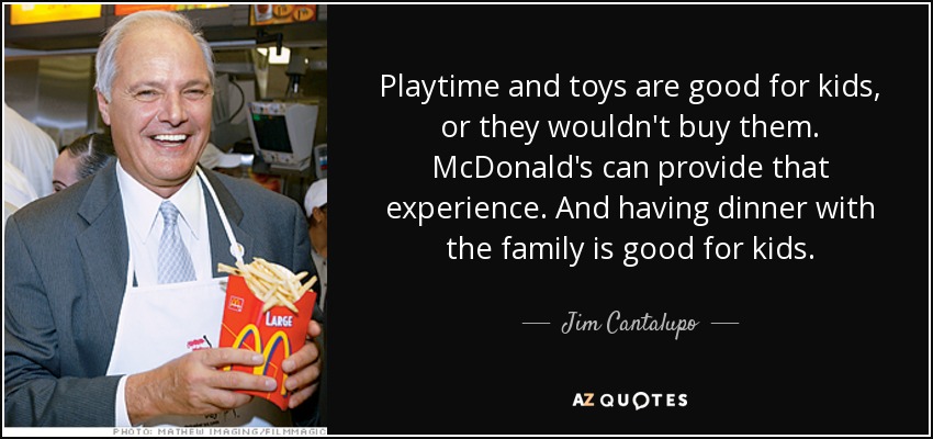 Playtime and toys are good for kids, or they wouldn't buy them. McDonald's can provide that experience. And having dinner with the family is good for kids. - Jim Cantalupo